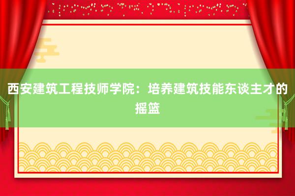 西安建筑工程技师学院：培养建筑技能东谈主才的摇篮